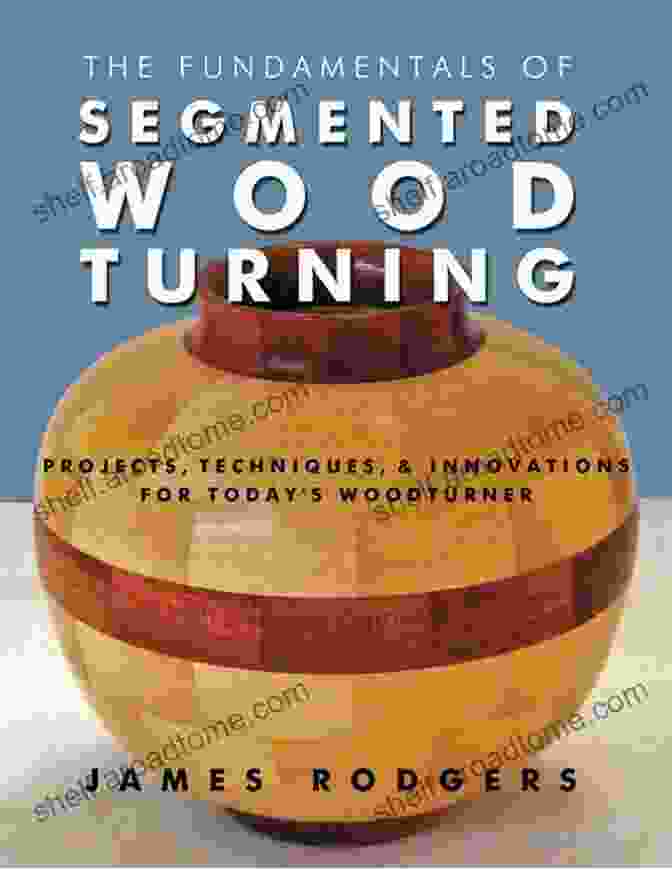 Projects, Techniques, And Innovations For Today's Woodturner, A Comprehensive Guidebook For Woodturners The Fundamentals Of Segmented Woodturning: Projects Techniques Innovations For Today S Woodturner