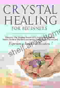 Crystals: Crystal Healing For Beginners Discover The Healing Power Of Crystals And Healing Stones To Heal The Human Energy Field Relieve Stress And Experience Instant Relaxation THIRD EDITION