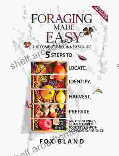 Foraging Made Easy: The Complete Beginner S Guide: 5 Steps To Locate Identify Harvest Prepare And Preserve 26 Wild Edible Foods Even With No Prior Experience