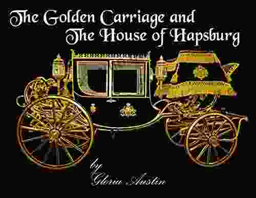 The Golden Carriage And The House Of Hapsburg: Manufactured During The Time Of Emperor Franz Josef And Empress Elisabeth Of Austria S Reign