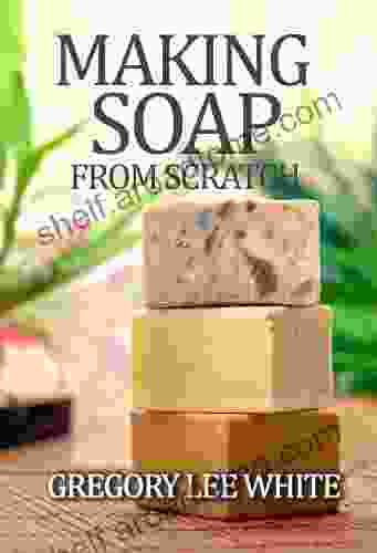 Making Soap From Scratch: How To Make Handmade Soap A Beginners Guide And Beyond