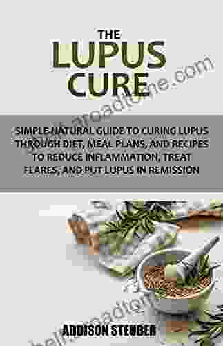 THE LUPUS CURE: Simple Natural Guide To Curing Lupus Through Diet Meal Plans And Recipes To Reduce Inflammation Treat Flares And Put Lupus In Remission